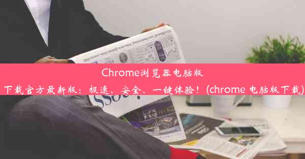 Chrome浏览器电脑版下载官方最新版：极速、安全、一键体验！(chrome 电脑版下载)