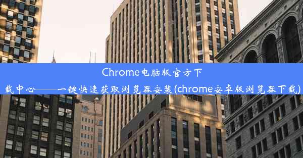 Chrome电脑版官方下载中心——一键快速获取浏览器安装(chrome安卓版浏览器下载)