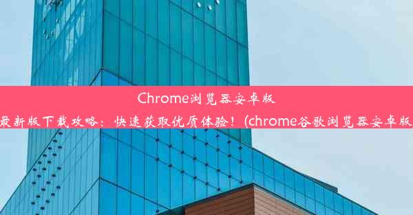 Chrome浏览器安卓版最新版下载攻略：快速获取优质体验！(chrome谷歌浏览器安卓版)