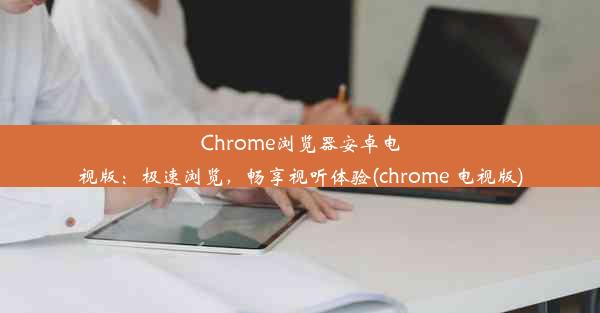 Chrome浏览器安卓电视版：极速浏览，畅享视听体验(chrome 电视版)