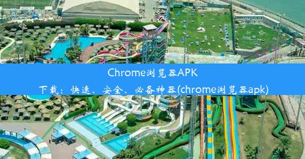 Chrome浏览器APK下载：快速、安全、必备神器(chrome浏览器apk)