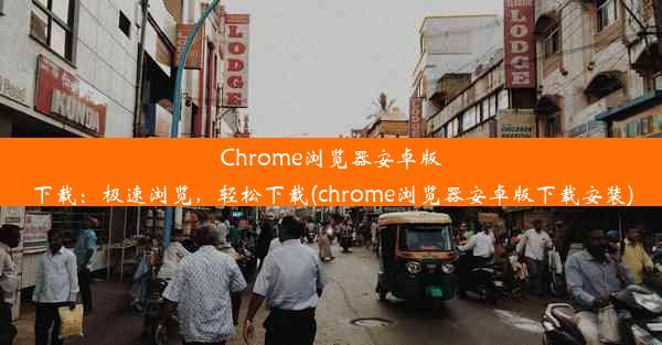 Chrome浏览器安卓版下载：极速浏览，轻松下载(chrome浏览器安卓版下载安装)