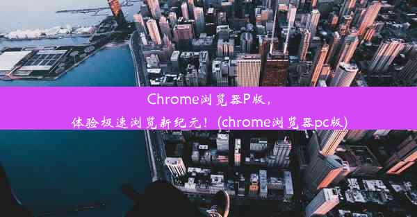 Chrome浏览器P版，体验极速浏览新纪元！(chrome浏览器pc版)