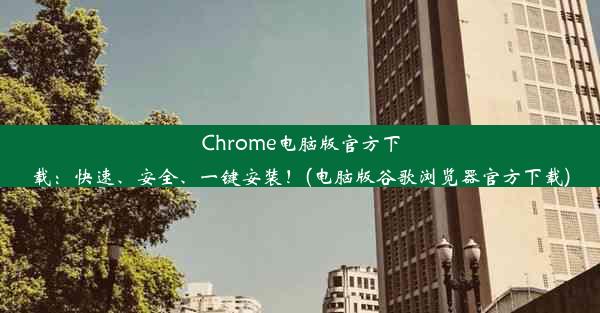 Chrome电脑版官方下载：快速、安全、一键安装！(电脑版谷歌浏览器官方下载)