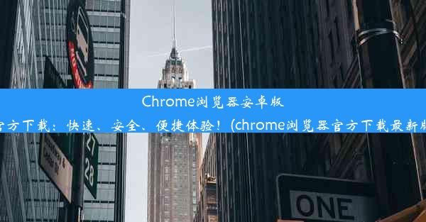 Chrome浏览器安卓版官方下载：快速、安全、便捷体验！(chrome浏览器官方下载最新版)