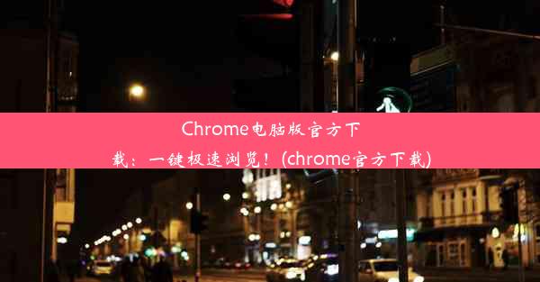 Chrome电脑版官方下载：一键极速浏览！(chrome官方下载)