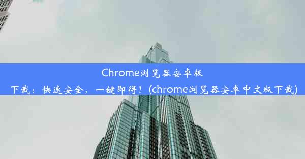 Chrome浏览器安卓版下载：快速安全，一键即得！(chrome浏览器安卓中文版下载)