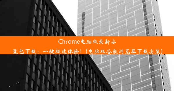 Chrome电脑版最新安装包下载：一键极速体验！(电脑版谷歌浏览器下载安装)