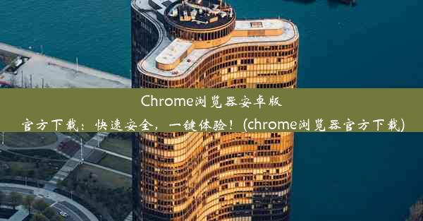 Chrome浏览器安卓版官方下载：快速安全，一键体验！(chrome浏览器官方下载)