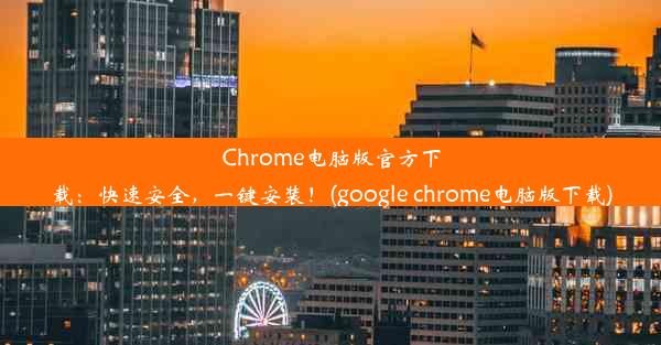 Chrome电脑版官方下载：快速安全，一键安装！(google chrome电脑版下载)