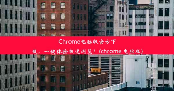 Chrome电脑版官方下载，一键体验极速浏览！(chrome 电脑版)