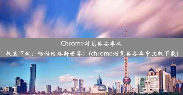 Chrome浏览器安卓版极速下载：畅游网络新世界！(chrome浏览器安卓中文版下载)