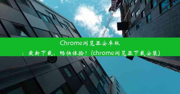 Chrome浏览器安卓版：最新下载，畅快体验！(chrome浏览器下载安装)