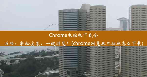 Chrome电脑版下载全攻略：轻松安装，一键浏览！(chrome浏览器电脑版怎么下载)