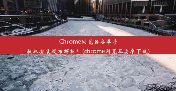 Chrome浏览器安卓手机版安装疑难解析！(chrome浏览器安卓下载)