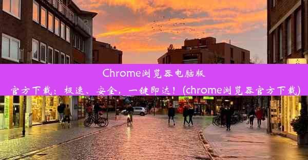 Chrome浏览器电脑版官方下载：极速、安全，一键即达！(chrome浏览器官方下载)