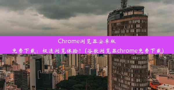 Chrome浏览器安卓版免费下载：极速浏览体验！(谷歌浏览器chrome免费下载)