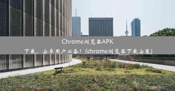 Chrome浏览器APK下载，安卓用户必备！(chrome浏览器下载安装)