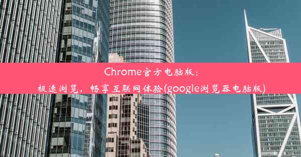 Chrome官方电脑版：极速浏览，畅享互联网体验(google浏览器电脑版)