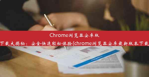 Chrome浏览器安卓版下载大揭秘：安全快速轻松体验(chrome浏览器安卓最新版本下载)