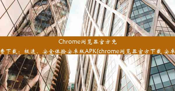 Chrome浏览器官方免费下载：极速、安全体验安卓版APK(chrome浏览器官方下载 安卓)