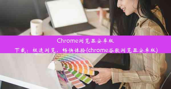 Chrome浏览器安卓版下载：极速浏览，畅快体验(chrome谷歌浏览器安卓版)