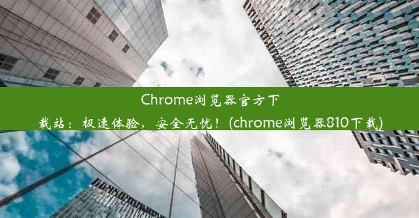 Chrome浏览器官方下载站：极速体验，安全无忧！(chrome浏览器810下载)