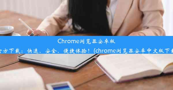 Chrome浏览器安卓版官方下载：快速、安全、便捷体验！(chrome浏览器安卓中文版下载)