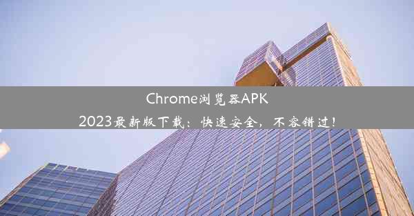 Chrome浏览器APK2023最新版下载：快速安全，不容错过！