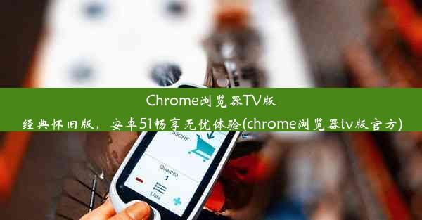 Chrome浏览器TV版经典怀旧版，安卓51畅享无忧体验(chrome浏览器tv版官方)