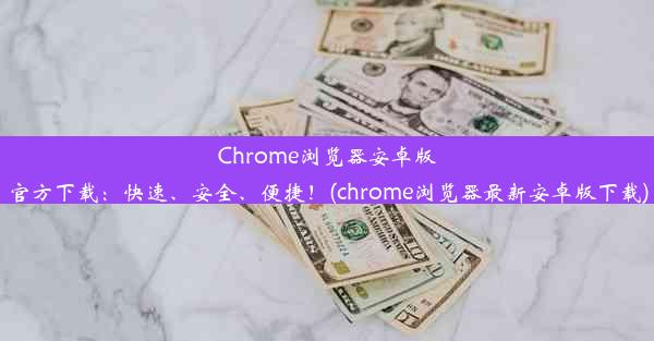 Chrome浏览器安卓版官方下载：快速、安全、便捷！(chrome浏览器最新安卓版下载)