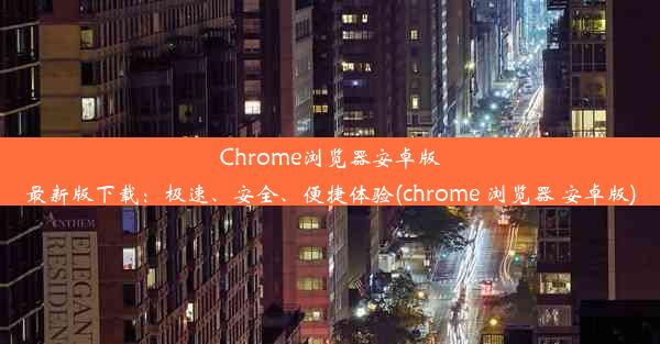 Chrome浏览器安卓版最新版下载：极速、安全、便捷体验(chrome 浏览器 安卓版)