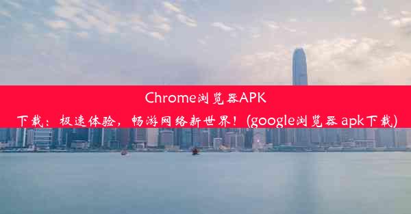 Chrome浏览器APK下载：极速体验，畅游网络新世界！(google浏览器 apk下载)