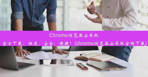 Chrome浏览器安卓版官方下载：快速、安全、便捷！(chrome浏览器安卓版官网下载)