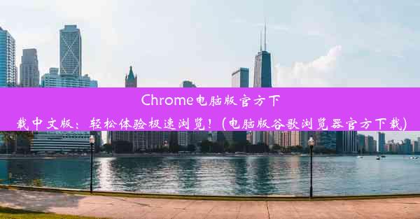 Chrome电脑版官方下载中文版：轻松体验极速浏览！(电脑版谷歌浏览器官方下载)