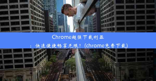 Chrome超强下载利器：快速便捷畅享无限！(chrome免费下载)