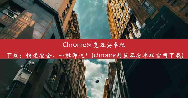 Chrome浏览器安卓版下载：快速安全，一触即达！(chrome浏览器安卓版官网下载)