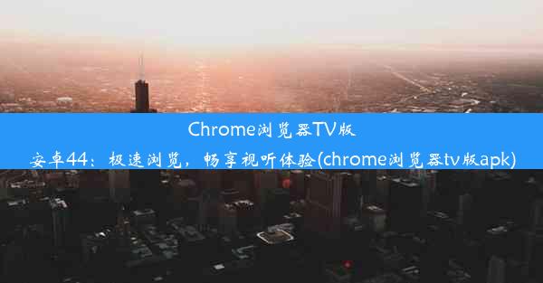 Chrome浏览器TV版安卓44：极速浏览，畅享视听体验(chrome浏览器tv版apk)