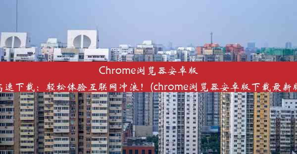 Chrome浏览器安卓版高速下载：轻松体验互联网冲浪！(chrome浏览器安卓版下载最新版)