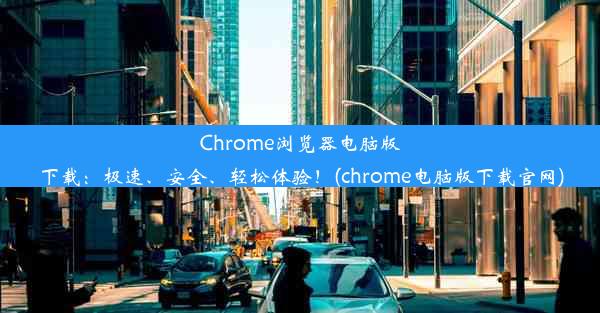 Chrome浏览器电脑版下载：极速、安全、轻松体验！(chrome电脑版下载官网)