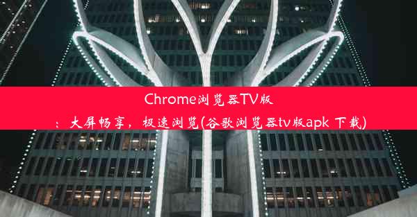 Chrome浏览器TV版：大屏畅享，极速浏览(谷歌浏览器tv版apk 下载)