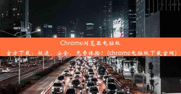 Chrome浏览器电脑版官方下载：极速、安全、免费体验！(chrome电脑版下载官网)