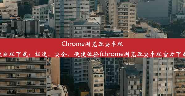 Chrome浏览器安卓版最新版下载：极速、安全、便捷体验(chrome浏览器安卓版官方下载)