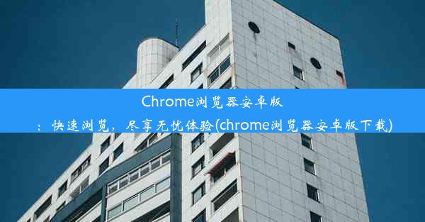 Chrome浏览器安卓版：快速浏览，尽享无忧体验(chrome浏览器安卓版下载)