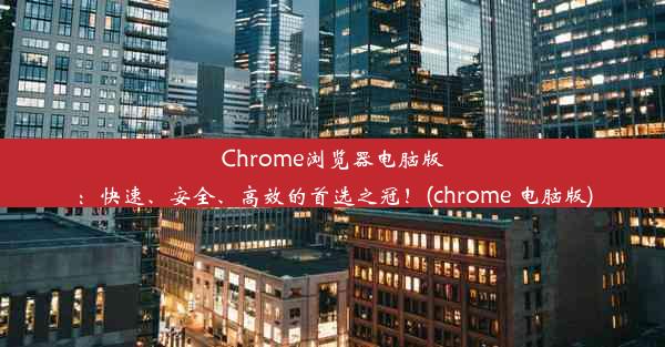 Chrome浏览器电脑版：快速、安全、高效的首选之冠！(chrome 电脑版)