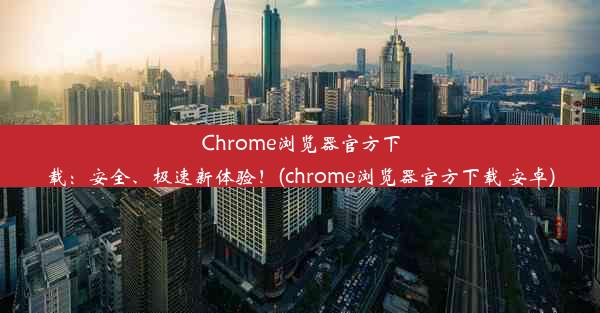 Chrome浏览器官方下载：安全、极速新体验！(chrome浏览器官方下载 安卓)