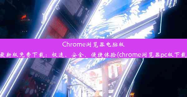 Chrome浏览器电脑版最新版免费下载：极速、安全、便捷体验(chrome浏览器pc版下载)