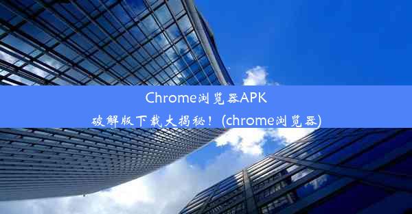 Chrome浏览器APK破解版下载大揭秘！(chrome浏览器)