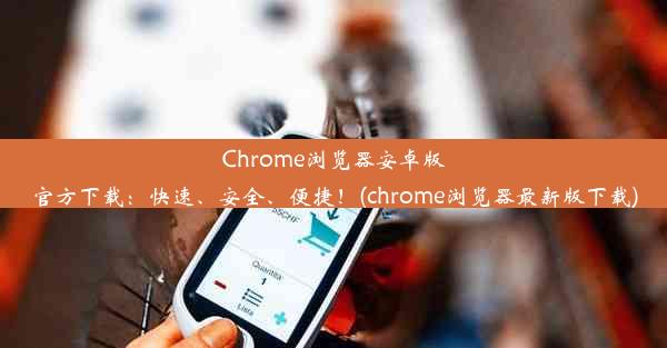 Chrome浏览器安卓版官方下载：快速、安全、便捷！(chrome浏览器最新版下载)