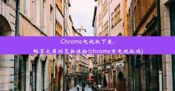 Chrome电视版下载：畅享大屏浏览新体验(chrome有电视版吗)